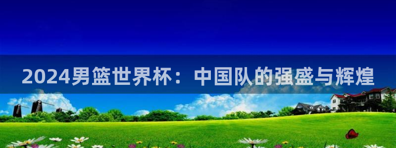 世界杯直播高清：2024男篮世界杯：中国队的强盛与辉煌
